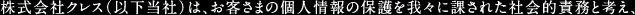 株式会社クレス（以下当社）は、お客様の個人情報の保護を我々に課された社会的責務と考え、